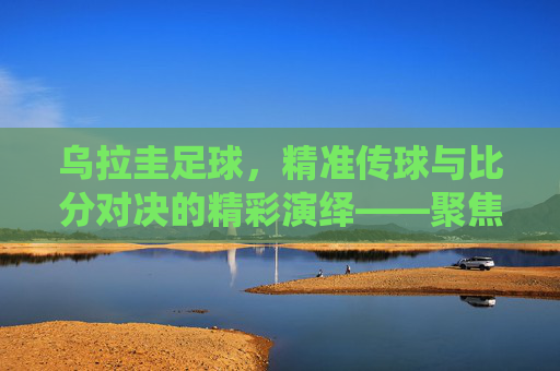 乌拉圭足球,精准传球与比分对决的精彩演绎——聚焦传球比分的策略与实力