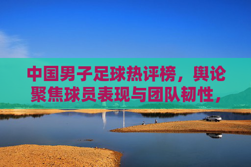 中国男子足球热评榜,舆论聚焦球员表现与团队韧性,低谷反弹引热议