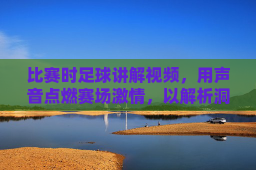 比赛时足球讲解视频，用声音点燃赛场激情，以解析洞察球技精髓