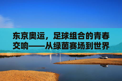 东京奥运,足球组合的青春交响——从绿茵赛场到世界舞台的荣耀与传承