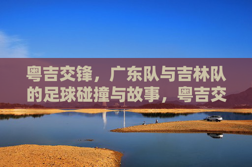 粤吉交锋，广东队与吉林队的足球碰撞与故事，粤吉交锋，广东队与吉林队的足球碰撞与故事