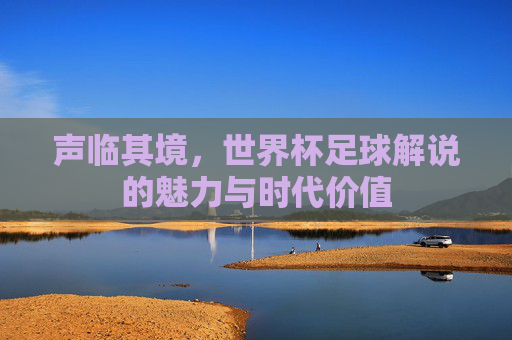 声临其境,世界杯足球解说的魅力与时代价值