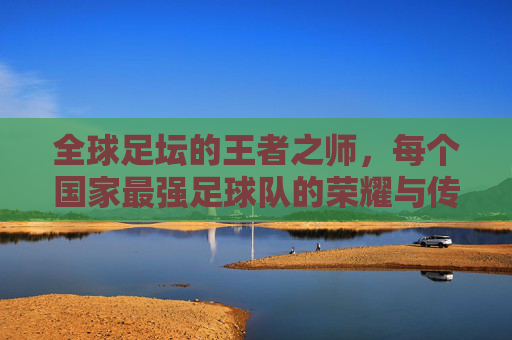 全球足坛的王者之师，每个国家最强足球队的荣耀与传承