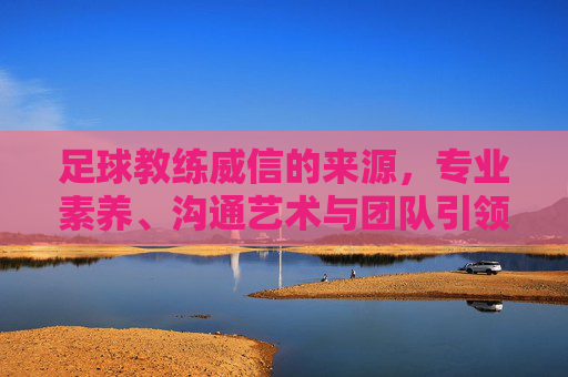 足球教练威信的来源,专业素养、沟通艺术与团队引领的多元维度