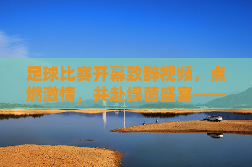 足球比赛开幕致辞视频，点燃激情，共赴绿茵盛宴——一场视觉与情感的完美融合