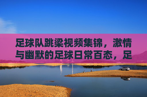 足球队跳梁视频集锦，激情与幽默的足球日常百态，足球队跳梁视频集锦，足球日常的激情与幽默百态