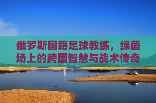 俄罗斯国籍足球教练，绿茵场上的跨国智慧与战术传奇