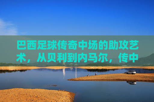 巴西足球传奇中场的助攻艺术,从贝利到内马尔,传中的魅力与传奇
