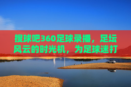 搜球吧360足球录播,足坛风云的时光机,为足球迷打造沉浸式回看体验