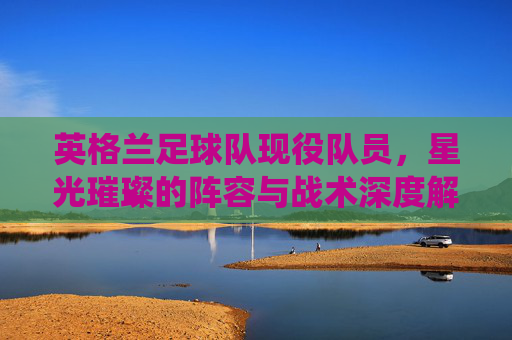 英格兰足球队现役队员，星光璀璨的阵容与战术深度解析