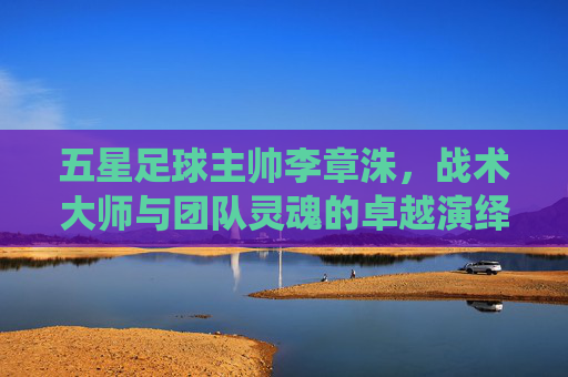 五星足球主帅李章洙,战术大师与团队灵魂的卓越演绎,五星足球主帅李章洙,战术大师与团队灵魂的卓越演绎
