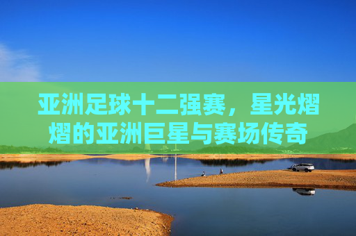 亚洲足球十二强赛，星光熠熠的亚洲巨星与赛场传奇