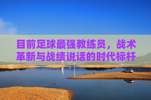 目前足球最强教练员,战术革新与战绩说话的时代标杆
