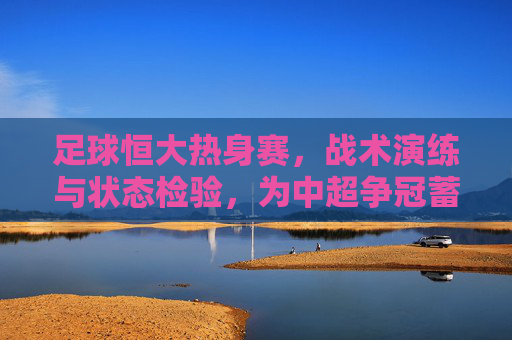 足球恒大热身赛,战术演练与状态检验,为中超争冠蓄力