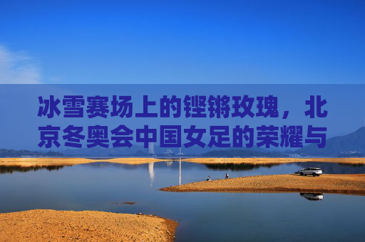 冰雪赛场上的铿锵玫瑰，北京冬奥会中国女足的荣耀与风采