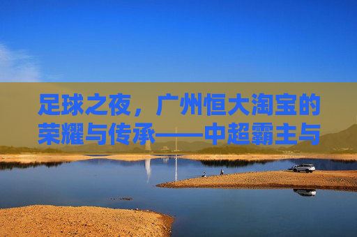足球之夜,广州恒大淘宝的荣耀与传承——中超霸主与足球文化的双重印记