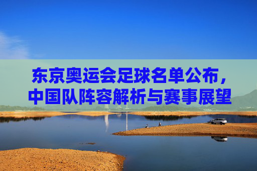 东京奥运会足球名单公布，中国队阵容解析与赛事展望，东京奥运会足球名单公布，中国队阵容解析与赛事展望