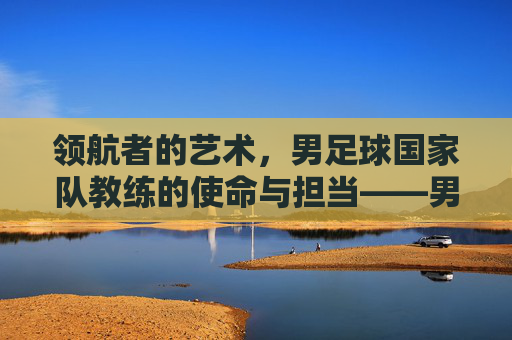 领航者的艺术，男足球国家队教练的使命与担当——男足球国家队教练的荣耀与负重