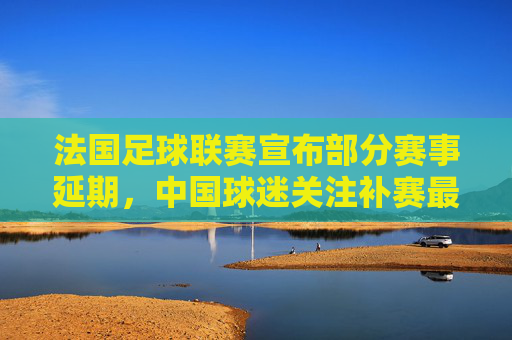 法国足球联赛宣布部分赛事延期,中国球迷关注补赛最新安排