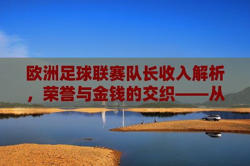 欧洲足球联赛队长收入解析，荣誉与金钱的交织——从双轨制看球队核心的经济价值