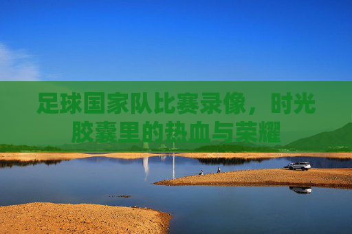 足球国家队比赛录像,时光胶囊里的热血与荣耀