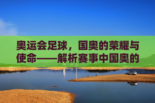 奥运会足球,国奥的荣耀与使命——解析赛事中国奥的核心角色与时代价值