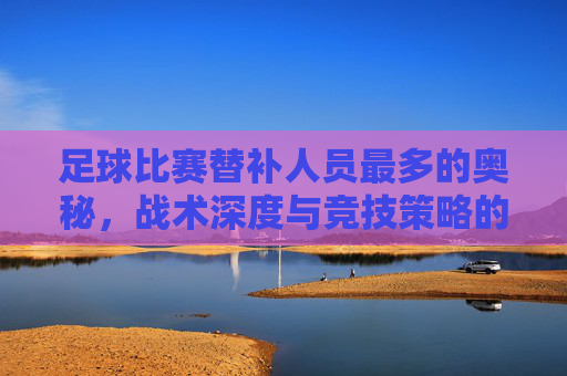 足球比赛替补人员最多的奥秘,战术深度与竞技策略的体现