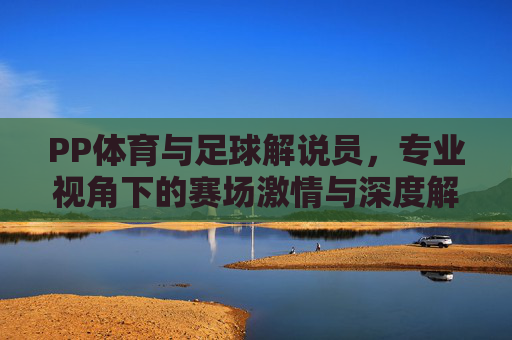 PP体育与足球解说员,专业视角下的赛场激情与深度解读,PP体育与足球解说员,专业视角下的赛场激情与深度解读