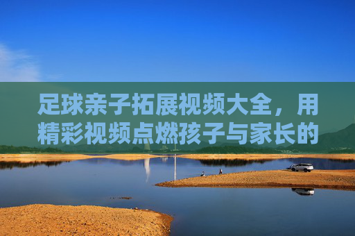 足球亲子拓展视频大全，用精彩视频点燃孩子与家长的运动热情，共筑温馨成长回忆