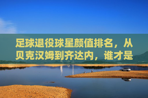 足球退役球星颜值排名,从贝克汉姆到齐达内,谁才是足坛颜值天花板?足球退役球星颜值排名,从贝克汉姆到齐达内,谁才是足坛颜值天花板?