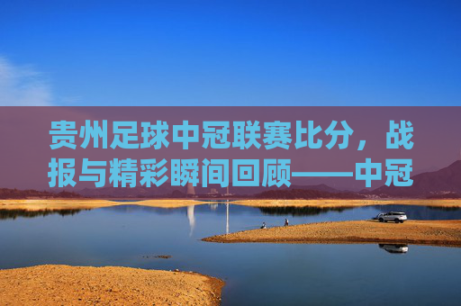 贵州足球中冠联赛比分，战报与精彩瞬间回顾——中冠赛场展现黔系足球活力，贵州足球中冠联赛比分战报与精彩瞬间回顾，展现黔系足球活力