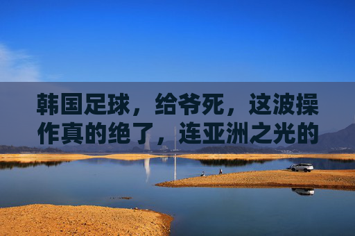 韩国足球，给爷死，这波操作真的绝了，连亚洲之光的荣光都给玩没了，韩国足球，这波操作绝了，连亚洲之光荣光都给玩没了，给爷死