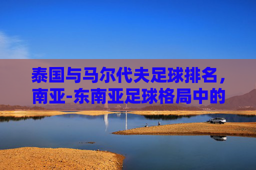 泰国与马尔代夫足球排名，南亚-东南亚足球格局中的实力对比与发展路径，泰国与马尔代夫足球排名，南亚-东南亚足球格局中的实力对比与发展路径