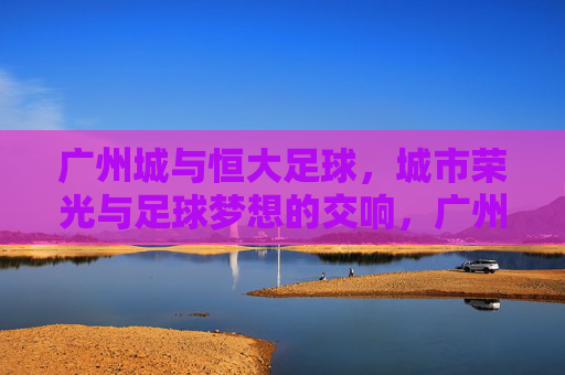 广州城与恒大足球，城市荣光与足球梦想的交响，广州城与恒大足球，城市荣光与足球梦想的交响