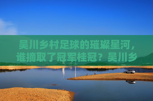 吴川乡村足球的璀璨星河，谁摘取了冠军桂冠？吴川乡村足球的璀璨星河，冠军桂冠花落谁家？