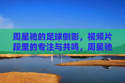 周星驰的足球侧影，视频片段里的专注与共鸣，周星驰的足球侧影，视频片段里的专注与共鸣