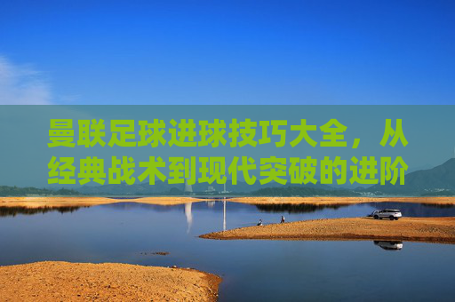 曼联足球进球技巧大全，从经典战术到现代突破的进阶指南，曼联足球进球技巧大全，从经典战术到现代突破的进阶指南