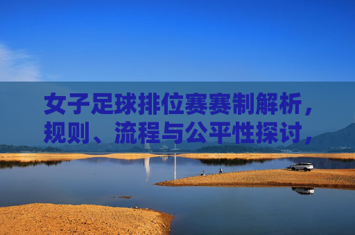 女子足球排位赛赛制解析，规则、流程与公平性探讨，女子足球排位赛赛制解析，规则、流程与公平性探讨