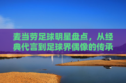 麦当劳足球明星盘点，从经典代言到足球界偶像的传承，麦当劳足球明星盘点，从经典代言到足球界偶像的传承