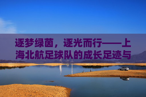 逐梦绿茵，逐光而行——上海北航足球队的成长足迹与青春活力，逐梦绿茵，逐光而行——上海北航足球队的成长足迹与青春活力