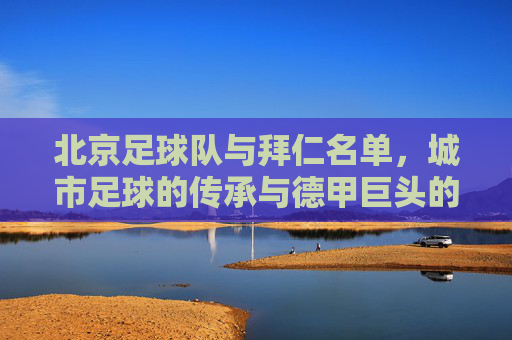 北京足球队与拜仁名单，城市足球的传承与德甲巨头的荣耀，北京足球队与拜仁名单，城市足球的传承与德甲巨头的荣耀