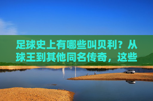 足球史上有哪些叫贝利？从球王到其他同名传奇，这些名字背后都有哪些故事？足球史上那些叫贝利的人，从球王到其他传奇，名字背后的故事