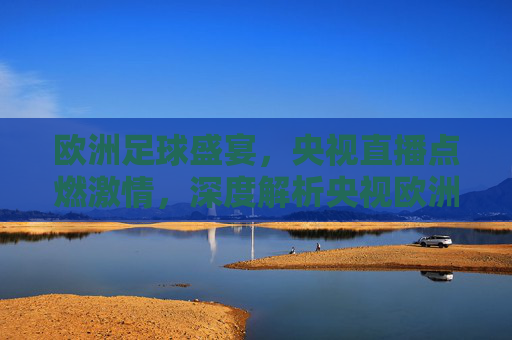 欧洲足球盛宴，央视直播点燃激情，深度解析央视欧洲足球联赛转播的魅力与价值，欧洲足球盛宴燃情央视直播，深度解析赛事转播的魅力与价值