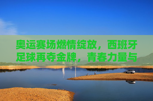 奥运赛场燃情绽放，西班牙足球再夺金牌，青春力量与荣耀同辉