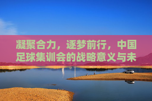凝聚合力,逐梦前行,中国足球集训会的战略意义与未来展望,凝聚合力,逐梦前行,中国足球集训会的战略意义与未来展望