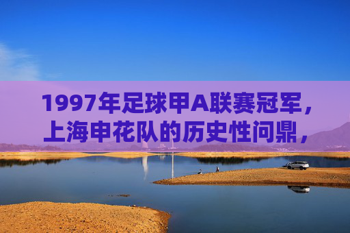 1997年足球甲A联赛冠军，上海申花队的历史性问鼎，1997甲A联赛冠军，上海申花队历史性问鼎