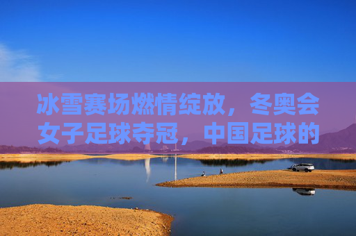冰雪赛场燃情绽放，冬奥会女子足球夺冠，中国足球的冰雪荣耀，冰雪赛场燃情绽放，中国女足冬奥夺冠，中国足球的冰雪荣耀