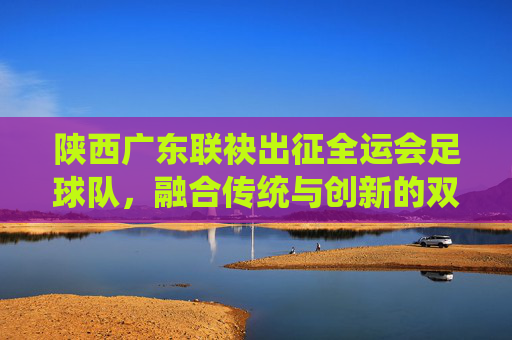 陕西广东联袂出征全运会足球队,融合传统与创新的双城足球答卷,陕西广东联袂出征全运会足球队,融合传统与创新的双城足球答卷