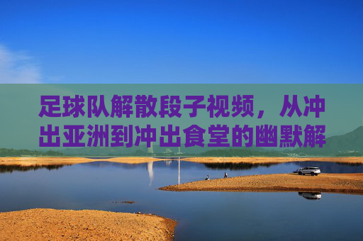 足球队解散段子视频，从冲出亚洲到冲出食堂的幽默解压，足球队解散段子视频，从冲出亚洲到冲出食堂的幽默解压
