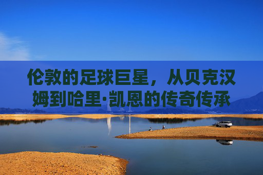 伦敦的足球巨星，从贝克汉姆到哈里·凯恩的传奇传承与时代印记，伦敦足球巨星的传承，从贝克汉姆到哈里·凯恩的传奇与时代印记